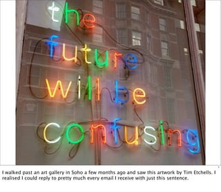 1

I walked past an art gallery in Soho a few months ago and saw this artwork by Tim Etchells. I
realised I could reply to pretty much every email I receive with just this sentence.
 
