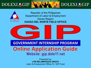Republic of the Philippines
Department of Labor & Employment
Davao Region
DAVAO DEL NORTE FIELD OFFICE
GOVERNMENT INTERNSHIP PROGRAM
Presented by:
LYM RELAMPAGOS ONGOY
Labor & Employment Officer III / GIP Focal
 