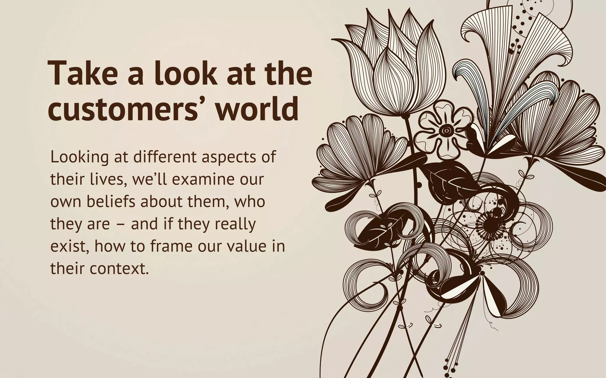 Take a look at the
customers’ world
Looking at different aspects of
their lives, we’ll examine our
own beliefs about them, who
they are – and if they really
exist, how to frame our value in
their context.
 