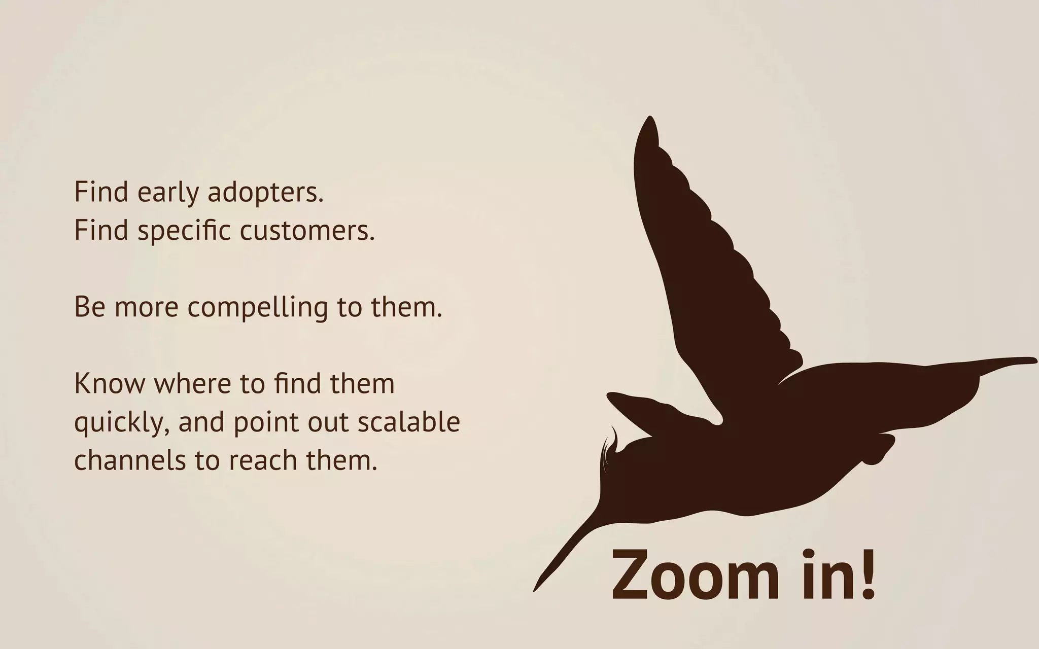 Find early adopters.
Find speciﬁc customers.

Be more compelling to them.

Know where to ﬁnd them
quickly, and point out scalable
channels to reach them.



                                  Zoom in!
 