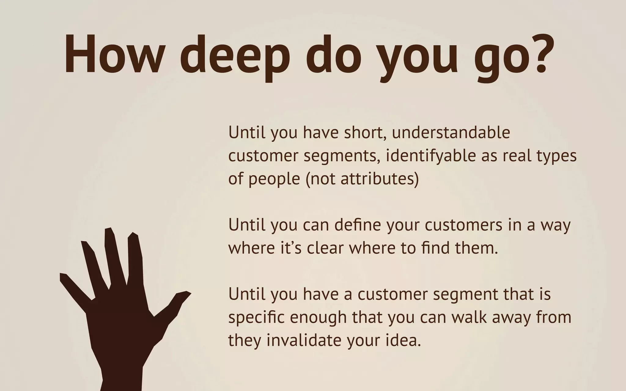 How deep do you go?
      Until you have short, understandable
      customer segments, identifyable as real types
      of people (not attributes)

      Until you can deﬁne your customers in a way
      where it’s clear where to ﬁnd them.

      Until you have a customer segment that is
      speciﬁc enough that you can walk away from
      they invalidate your idea.
 