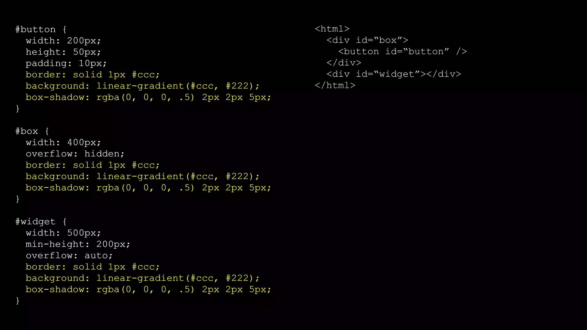 #button {
width: 200px;
height: 50px;
padding: 10px;
border: solid 1px #ccc;
background: linear-gradient(#ccc, #222);
box-shadow: rgba(0, 0, 0, .5) 2px 2px 5px;
}
#box {
width: 400px;
overflow: hidden;
border: solid 1px #ccc;
background: linear-gradient(#ccc, #222);
box-shadow: rgba(0, 0, 0, .5) 2px 2px 5px;
}
#widget {
width: 500px;
min-height: 200px;
overflow: auto;
border: solid 1px #ccc;
background: linear-gradient(#ccc, #222);
box-shadow: rgba(0, 0, 0, .5) 2px 2px 5px;
}
<html>
<div id=“box”>
<button id=“button” />
</div>
<div id=“widget”></div>
</html>
#button {
width: 200px;
height: 50px;
padding: 10px;
border: solid 1px #ccc;
background: linear-gradient(#ccc, #222);
box-shadow: rgba(0, 0, 0, .5) 2px 2px 5px;
}
#box {
width: 400px;
overflow: hidden;
border: solid 1px #ccc;
background: linear-gradient(#ccc, #222);
box-shadow: rgba(0, 0, 0, .5) 2px 2px 5px;
}
#widget {
width: 500px;
min-height: 200px;
overflow: auto;
border: solid 1px #ccc;
background: linear-gradient(#ccc, #222);
box-shadow: rgba(0, 0, 0, .5) 2px 2px 5px;
}
 
