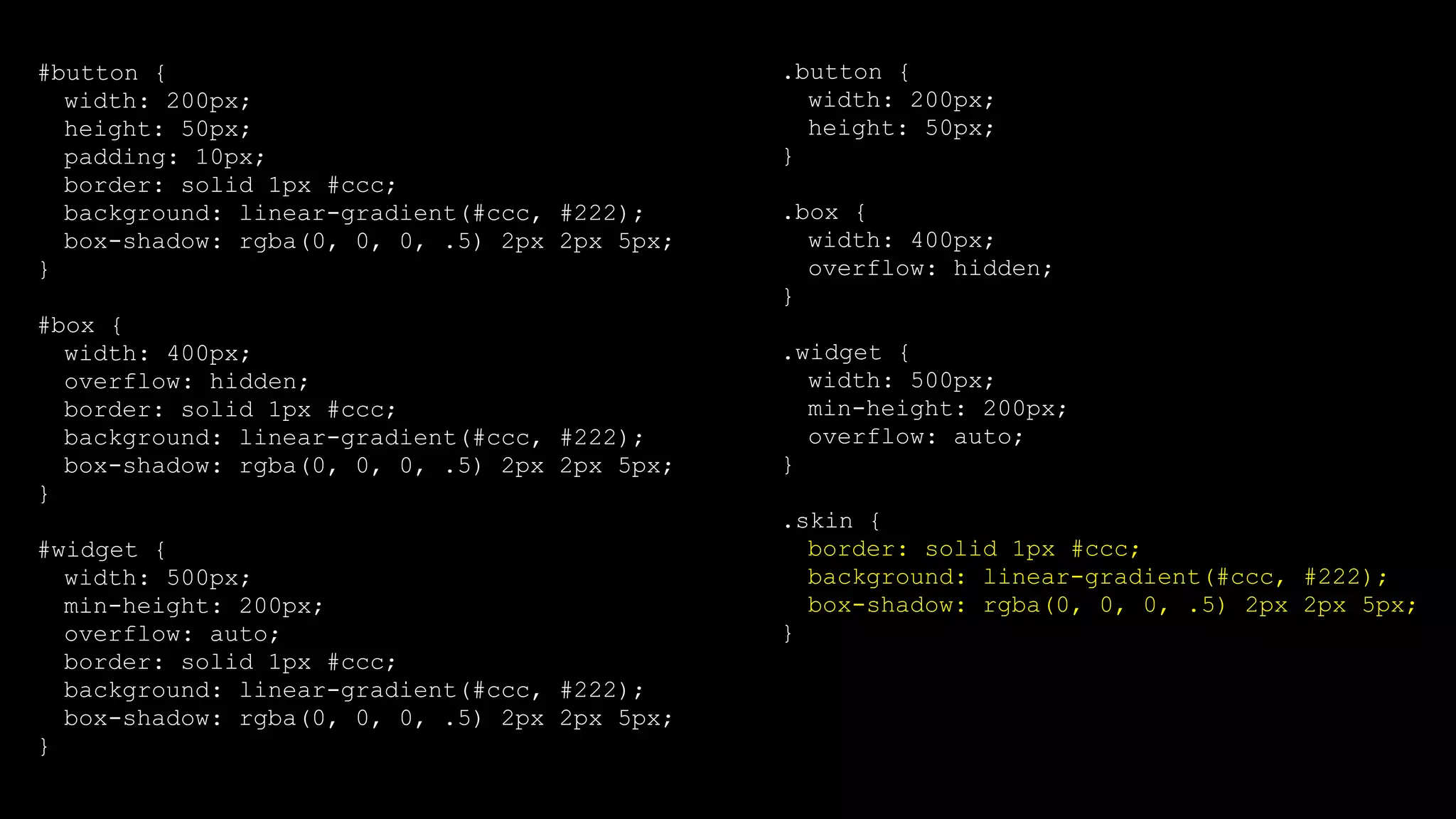 #button {
width: 200px;
height: 50px;
padding: 10px;
border: solid 1px #ccc;
background: linear-gradient(#ccc, #222);
box-shadow: rgba(0, 0, 0, .5) 2px 2px 5px;
}
#box {
width: 400px;
overflow: hidden;
border: solid 1px #ccc;
background: linear-gradient(#ccc, #222);
box-shadow: rgba(0, 0, 0, .5) 2px 2px 5px;
}
#widget {
width: 500px;
min-height: 200px;
overflow: auto;
border: solid 1px #ccc;
background: linear-gradient(#ccc, #222);
box-shadow: rgba(0, 0, 0, .5) 2px 2px 5px;
}
.button {
width: 200px;
height: 50px;
}
.box {
width: 400px;
overflow: hidden;
}
.widget {
width: 500px;
min-height: 200px;
overflow: auto;
}
.skin {
border: solid 1px #ccc;
background: linear-gradient(#ccc, #222);
box-shadow: rgba(0, 0, 0, .5) 2px 2px 5px;
}
 