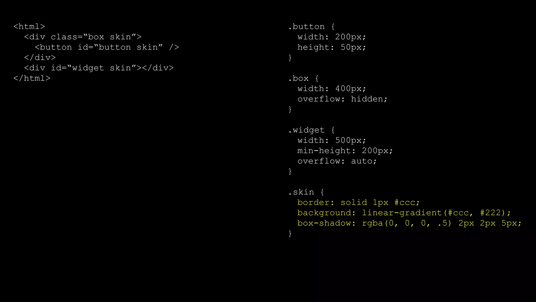 .button {
width: 200px;
height: 50px;
}
.box {
width: 400px;
overflow: hidden;
}
.widget {
width: 500px;
min-height: 200px;
overflow: auto;
}
.skin {
border: solid 1px #ccc;
background: linear-gradient(#ccc, #222);
box-shadow: rgba(0, 0, 0, .5) 2px 2px 5px;
}
<html>
<div class=“box skin”>
<button id=“button skin” />
</div>
<div id=“widget skin”></div>
</html>
 