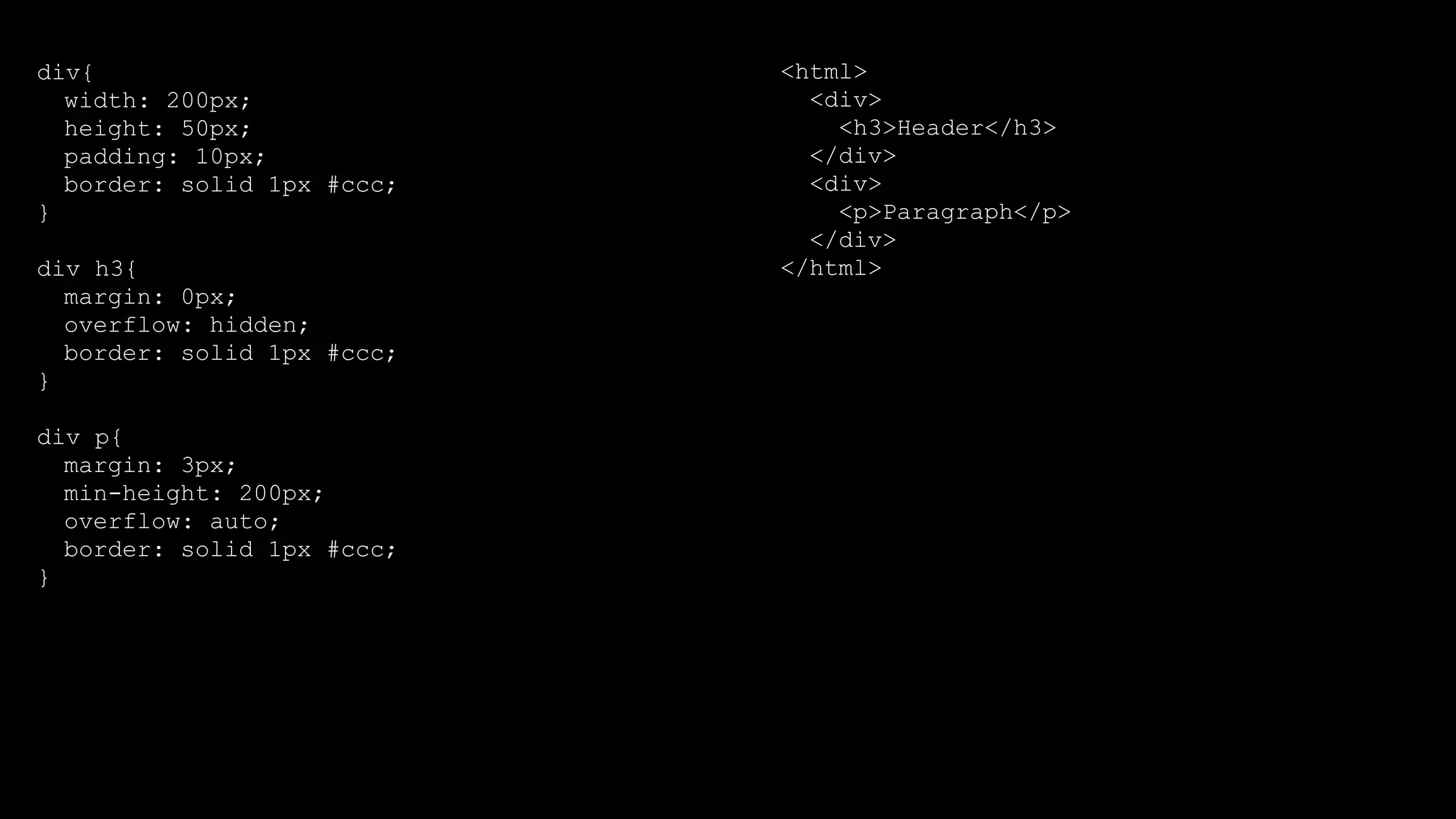 div{
width: 200px;
height: 50px;
padding: 10px;
border: solid 1px #ccc;
}
div h3{
margin: 0px;
overflow: hidden;
border: solid 1px #ccc;
}
div p{
margin: 3px;
min-height: 200px;
overflow: auto;
border: solid 1px #ccc;
}
<html>
<div>
<h3>Header</h3>
</div>
<div>
<p>Paragraph</p>
</div>
</html>
 