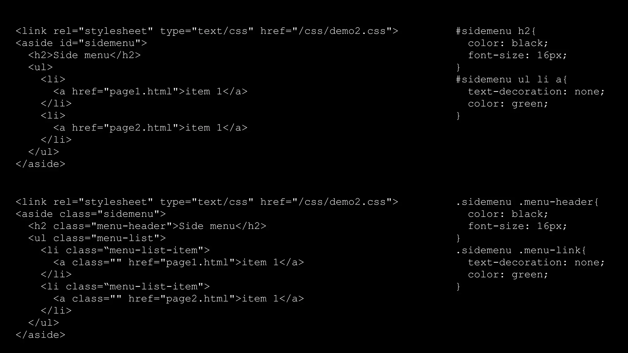 <link rel="stylesheet" type="text/css" href="/css/demo2.css">
<aside class="sidemenu">
<h2 class="menu-header">Side menu</h2>
<ul class="menu-list">
<li class=“menu-list-item">
<a class="" href="page1.html">item 1</a>
</li>
<li class=“menu-list-item">
<a class="" href="page2.html">item 1</a>
</li>
</ul>
</aside>
<link rel="stylesheet" type="text/css" href="/css/demo2.css">
<aside id="sidemenu">
<h2>Side menu</h2>
<ul>
<li>
<a href="page1.html">item 1</a>
</li>
<li>
<a href="page2.html">item 1</a>
</li>
</ul>
</aside>
#sidemenu h2{
color: black;
font-size: 16px;
}
#sidemenu ul li a{
text-decoration: none;
color: green;
}
.sidemenu .menu-header{
color: black;
font-size: 16px;
}
.sidemenu .menu-link{
text-decoration: none;
color: green;
}
 