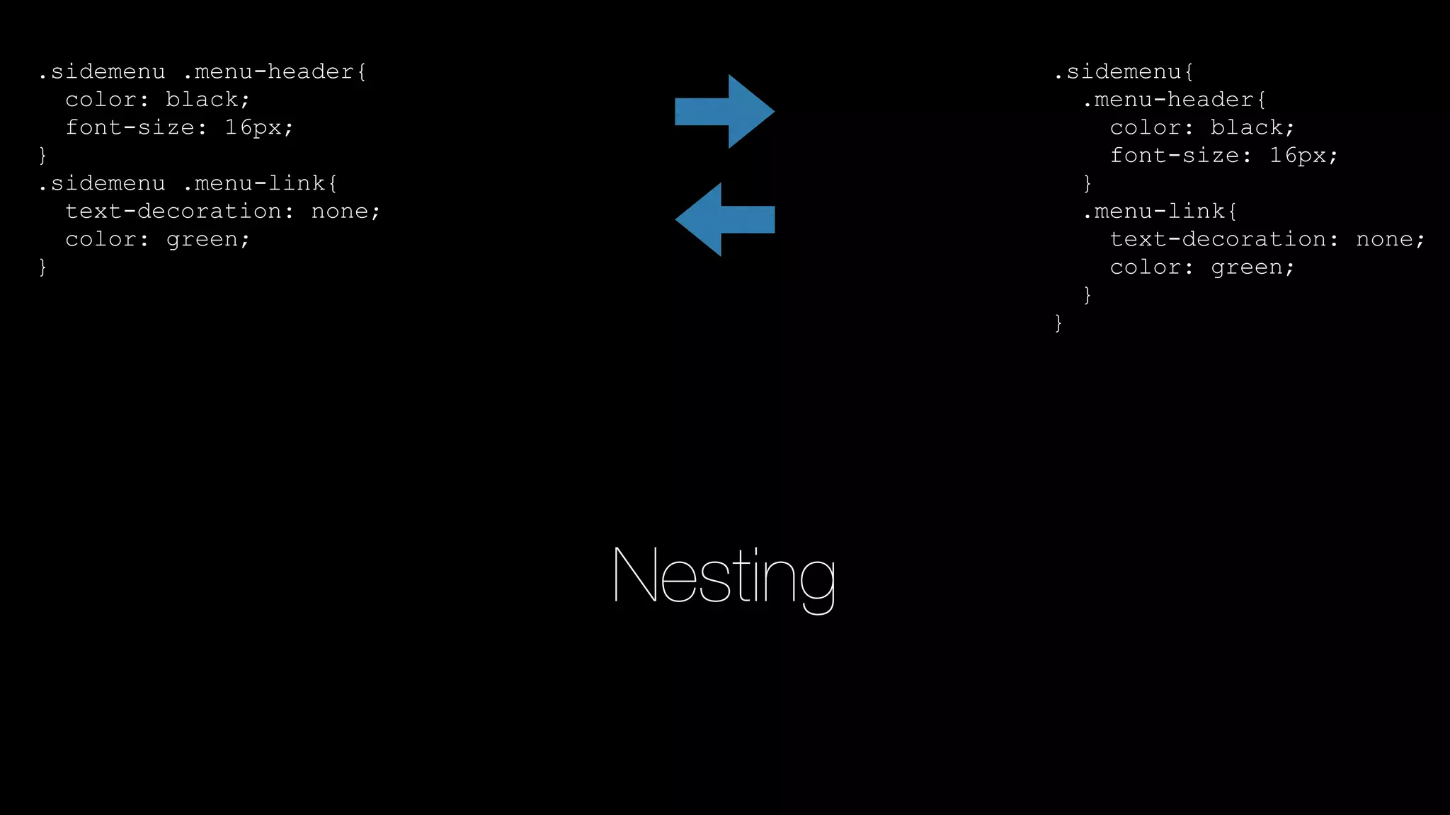 .sidemenu .menu-header{
color: black;
font-size: 16px;
}
.sidemenu .menu-link{
text-decoration: none;
color: green;
}
.sidemenu{
.menu-header{
color: black;
font-size: 16px;
}
.menu-link{
text-decoration: none;
color: green;
}
}
Nesting
 