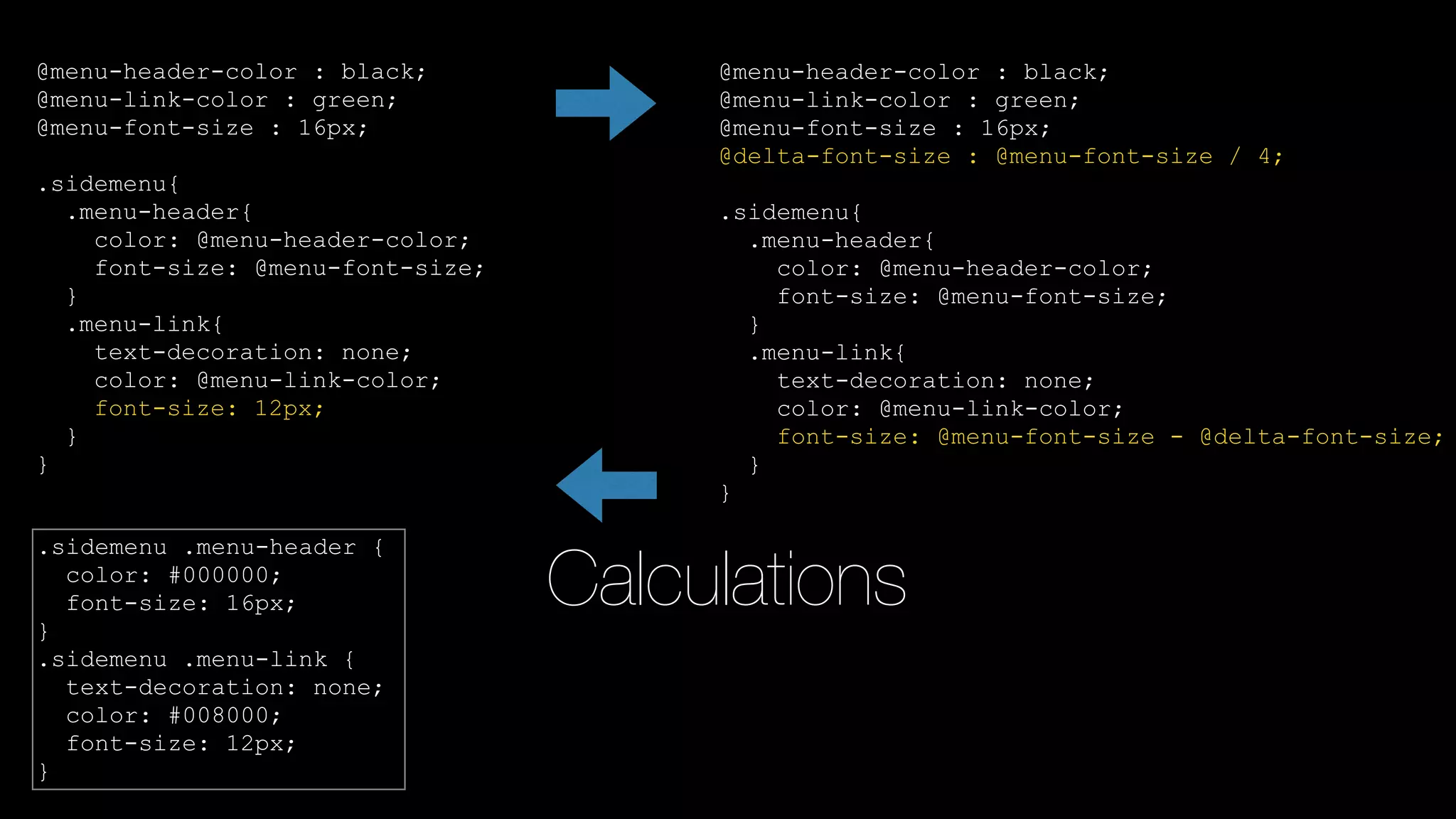Calculations
@menu-header-color : black;
@menu-link-color : green;
@menu-font-size : 16px;
@delta-font-size : @menu-font-size / 4;
.sidemenu{
.menu-header{
color: @menu-header-color;
font-size: @menu-font-size;
}
.menu-link{
text-decoration: none;
color: @menu-link-color;
font-size: @menu-font-size - @delta-font-size;
}
}
@menu-header-color : black;
@menu-link-color : green;
@menu-font-size : 16px;
.sidemenu{
.menu-header{
color: @menu-header-color;
font-size: @menu-font-size;
}
.menu-link{
text-decoration: none;
color: @menu-link-color;
}
}
@menu-header-color : black;
@menu-link-color : green;
@menu-font-size : 16px;
.sidemenu{
.menu-header{
color: @menu-header-color;
font-size: @menu-font-size;
}
.menu-link{
text-decoration: none;
color: @menu-link-color;
font-size: 12px;
}
}
.sidemenu .menu-header {
color: #000000;
font-size: 16px;
}
.sidemenu .menu-link {
text-decoration: none;
color: #008000;
font-size: 12px;
}
 