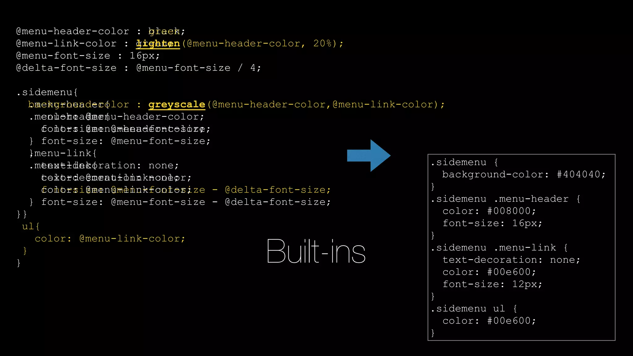 Built-ins
@menu-header-color : black;
@menu-link-color : green;
@menu-font-size : 16px;
@delta-font-size : @menu-font-size / 4;
.sidemenu{
.menu-header{
color: @menu-header-color;
font-size: @menu-font-size;
}
.menu-link{
text-decoration: none;
color: @menu-link-color;
font-size: @menu-font-size - @delta-font-size;
}
}
.sidemenu {
background-color: #404040;
}
.sidemenu .menu-header {
color: #008000;
font-size: 16px;
}
.sidemenu .menu-link {
text-decoration: none;
color: #00e600;
font-size: 12px;
}
.sidemenu ul {
color: #00e600;
}
@menu-header-color : green;
@menu-link-color : lighten(@menu-header-color, 20%);
@menu-font-size : 16px;
@delta-font-size : @menu-font-size / 4;
.sidemenu{
background-color : greyscale(@menu-header-color,@menu-link-color);
.menu-header{
color: @menu-header-color;
font-size: @menu-font-size;
}
.menu-link{
text-decoration: none;
color: @menu-link-color;
font-size: @menu-font-size - @delta-font-size;
}
ul{
color: @menu-link-color;
}
}
 