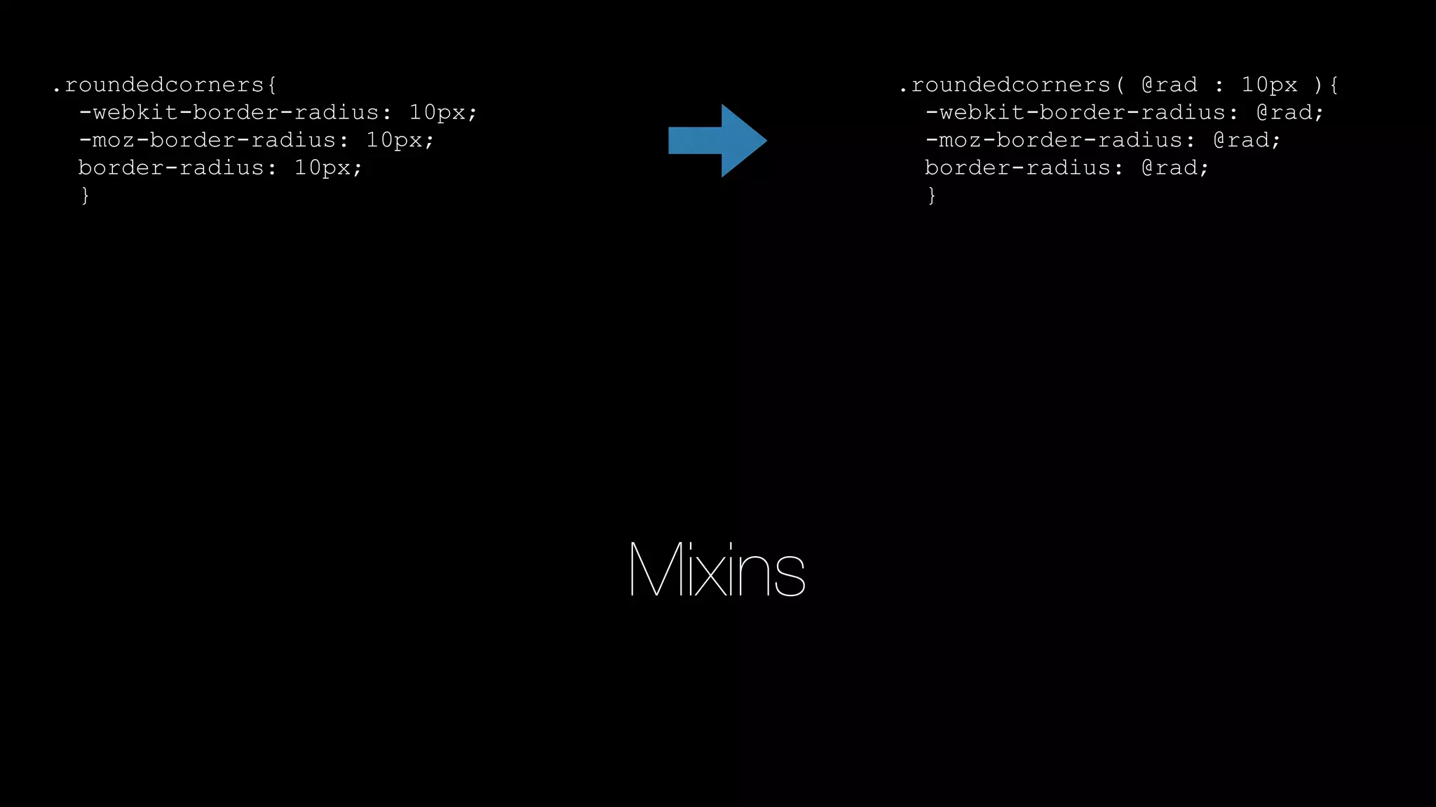 Mixins
.roundedcorners{
-webkit-border-radius: 10px;
-moz-border-radius: 10px;
border-radius: 10px;
}
.roundedcorners( @rad : 10px ){
-webkit-border-radius: @rad;
-moz-border-radius: @rad;
border-radius: @rad;
}
 