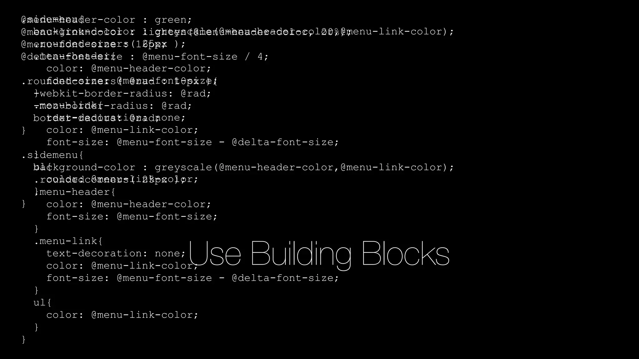 @menu-header-color : green;
@menu-link-color : lighten(@menu-header-color, 20%);
@menu-font-size : 16px;
@delta-font-size : @menu-font-size / 4;
.roundedcorners( @rad : 10px ){
-webkit-border-radius: @rad;
-moz-border-radius: @rad;
border-radius: @rad;
}
.sidemenu{
background-color : greyscale(@menu-header-color,@menu-link-color);
.roundedcorners( 25px );
.menu-header{
color: @menu-header-color;
font-size: @menu-font-size;
}
.menu-link{
text-decoration: none;
color: @menu-link-color;
font-size: @menu-font-size - @delta-font-size;
}
ul{
color: @menu-link-color;
}
}
.sidemenu{
background-color : greyscale(@menu-header-color,@menu-link-color);
.roundedcorners( 25px );
.menu-header{
color: @menu-header-color;
font-size: @menu-font-size;
}
.menu-link{
text-decoration: none;
color: @menu-link-color;
font-size: @menu-font-size - @delta-font-size;
}
ul{
color: @menu-link-color;
}
}
Use Building Blocks
 
