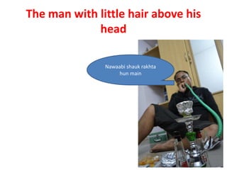 The man with little hair above his
             head

               Nawaabi shauk rakhta
                    hun main
 