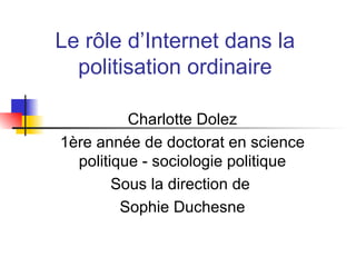 Le r ôle d’Internet dans la politisation ordinaire Charlotte Dolez 1ère année de doctorat en science politique - sociologie politique Sous la direction de  Sophie Duchesne 