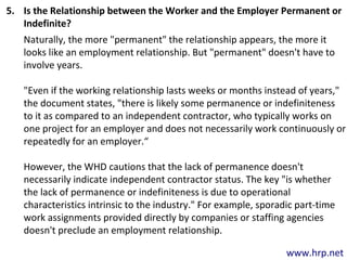 www.hrp.net
5. Is the Relationship between the Worker and the Employer Permanent or
Indefinite?
Naturally, the more "permanent" the relationship appears, the more it
looks like an employment relationship. But "permanent" doesn't have to
involve years.
"Even if the working relationship lasts weeks or months instead of years,"
the document states, "there is likely some permanence or indefiniteness
to it as compared to an independent contractor, who typically works on
one project for an employer and does not necessarily work continuously or
repeatedly for an employer.“
However, the WHD cautions that the lack of permanence doesn't
necessarily indicate independent contractor status. The key "is whether
the lack of permanence or indefiniteness is due to operational
characteristics intrinsic to the industry." For example, sporadic part-time
work assignments provided directly by companies or staffing agencies
doesn't preclude an employment relationship.
 