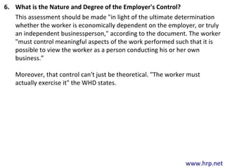 www.hrp.net
6. What is the Nature and Degree of the Employer's Control?
This assessment should be made "in light of the ultimate determination
whether the worker is economically dependent on the employer, or truly
an independent businessperson," according to the document. The worker
"must control meaningful aspects of the work performed such that it is
possible to view the worker as a person conducting his or her own
business.”
Moreover, that control can't just be theoretical. "The worker must
actually exercise it" the WHD states.
 