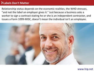 Labels Don't Matter
www.hrp.net
Relationship status depends on the economic realities, the WHD stresses,
"and not the label an employer gives it." Just because a business asks a
worker to sign a contract stating he or she is an independent contractor, and
issues a Form 1099-MISC, doesn't mean the individual isn't an employee.
 
