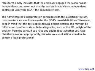 www.hrp.net
"This form simply indicates that the employer engaged the worker as an
independent contractor, not that the worker is actually an independent
contractor under the FLSA," the document states.
The Administrator's Interpretation concludes with this assertion: "In sum,
most workers are employees under the FLSA's broad definitions." However,
keep in mind that this test applies to DOL determinations and may not be
relied upon by other state or federal agencies, such as the IRS. In light of the
position from the WHD, if you have any doubt about whether you have
classified a worker appropriately, the wise course of action would be to
consult a legal professional.
 