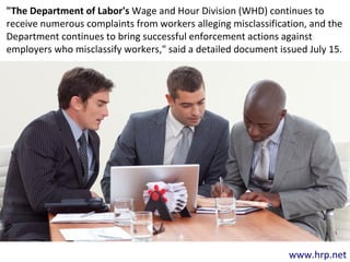 www.hrp.net
"The Department of Labor's Wage and Hour Division (WHD) continues to
receive numerous complaints from workers alleging misclassification, and the
Department continues to bring successful enforcement actions against
employers who misclassify workers," said a detailed document issued July 15.
 
