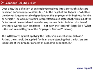 "Economic Realities Test"
www.hrp.net
Over time, the definition of an employee evolved into a series of six factors
based on an "economic realities test." At the heart of the factors is "whether
the worker is economically dependent on the employer or in business for him
or herself." The Administrator's Interpretation also states that, while all of the
factors must be considered in each case, no one factor is determinative of
whether a worker is an employee — not even the "control" factor (See "What
is the Nature and Degree of the Employer's Control?" below.)
The WHD warns against applying the factors "in a mechanical fashion."
Rather, they should be applied "with an understanding that the factors are
indicators of the broader concept of economic dependence."
 