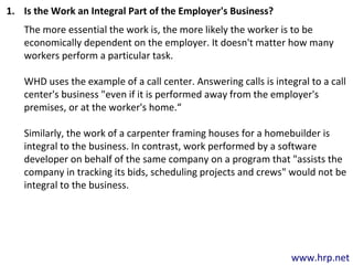 www.hrp.net
1. Is the Work an Integral Part of the Employer's Business?
The more essential the work is, the more likely the worker is to be
economically dependent on the employer. It doesn't matter how many
workers perform a particular task.
WHD uses the example of a call center. Answering calls is integral to a call
center's business "even if it is performed away from the employer's
premises, or at the worker's home.“
Similarly, the work of a carpenter framing houses for a homebuilder is
integral to the business. In contrast, work performed by a software
developer on behalf of the same company on a program that "assists the
company in tracking its bids, scheduling projects and crews" would not be
integral to the business.
 