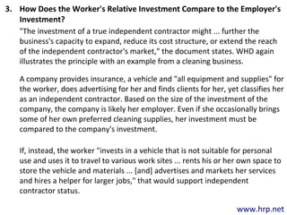 www.hrp.net
3. How Does the Worker's Relative Investment Compare to the Employer's
Investment?
"The investment of a true independent contractor might ... further the
business's capacity to expand, reduce its cost structure, or extend the reach
of the independent contractor's market," the document states. WHD again
illustrates the principle with an example from a cleaning business.
A company provides insurance, a vehicle and "all equipment and supplies" for
the worker, does advertising for her and finds clients for her, yet classifies her
as an independent contractor. Based on the size of the investment of the
company, the company is likely her employer. Even if she occasionally brings
some of her own preferred cleaning supplies, her investment must be
compared to the company's investment.
If, instead, the worker "invests in a vehicle that is not suitable for personal
use and uses it to travel to various work sites ... rents his or her own space to
store the vehicle and materials ... [and] advertises and markets her services
and hires a helper for larger jobs," that would support independent
contractor status.
 