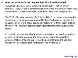 www.hrp.net
4. Does the Work Performed Require Special Skill and Initiative?
"A worker's business skills, judgment, and initiative, not his or her
technical skills, will aid in determining whether the worker is economically
independent," declares the WHD document. How does that play out?
The WHD offers the example of a "highly skilled" carpenter who provides
services for a construction company. He doesn't choose his job site, the
sequence of his work, order additional materials "or think about bidding
the next job." This fact pattern doesn't support independent contractor
status.
In contrast, a carpenter who "provides a specialized service for a variety
of area construction companies, for example, custom handcrafted
cabinets that are made-to-order, may be demonstrating the skill and
initiative of an independent contractor," the WHD opines.
 