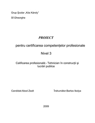 Grup Şcolar „Kós Károly”

Sf.Gheorghe




                       PROIECT

   pentru certificarea competenţelor profesionale

                           Nivel 3

   Calificarea profesională:- Tehnician în construcţii şi
                     lucrări publice




Candidat:Abod Zsolt                  Îndrumător:Bartos Ibolya




                            2009
 