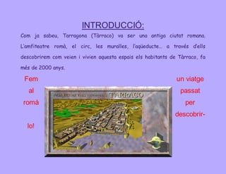 INTRODUCCIÓ: 
Com ja sabeu, Tarragona (Tàrraco) va ser una antiga ciutat romana. 
L’amfiteatre romà, el circ, les muralles, l’aqüeducte… a través d’ells 
descobrirem com veien i vivien aquesta espais els habitants de Tàrraco, fa 
més de 2000 anys. 
Fem un viatge 
al passat 
romà per 
descobrir-lo! 
 