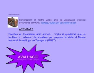 www.innovatecno.com 
Començarem el nostre viatge amb la visualització d’aquest 
documental al MNAT: Tarraco, ciuitas ubi uer aeternum est 
ACTIVITAT 1 
Escolteu el documental amb atenció i ompliu el quadernet que us 
facilitem a cadascun de vosaltres per preparar la visita al Museu 
Nacional Arqueòlogic de Tarragona (MNAT) 
 