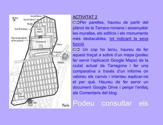 ACTIVITAT 2 
Per parelles, haureu de partir del 
plànol de la Tarraco romana i assenyalar 
les muralles, els edificis i els monuments 
més destacables, tot indicant la seva 
funció. 
Un cop ho teniu, haureu de fer 
aquest traçat a sobre d’un mapa (podeu 
fer servir l’aplicació Google Maps) de la 
ciutat actual de Tarragona i fer una 
comparativa a través d’un informe on 
valoreu els canvis i intenteu explicar-ne 
el per què. Haureu de fer servir un 
document Google Drive i penjar l’enllaç 
als Comentaris del blog. 
Podeu consultar els 
 