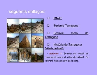 següents enllaços: 
❏ MNAT 
❏ Turisme Tarragona 
❏ Festival romà de 
Tarragona 
❏ Història de Tarragona 
Criteris avaluació: 
- Activitat 1: Entrega del treball de 
comprensió sobre el video del MNAT. Es 
valorarà fins a un 10% de la nota. 
 