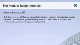 A new philosophy in v10:
Only the minimum of files are generated instead of being all generated at module
creation. Other files are generated only when you need them in your module.
=> this make generated modules with less files.
The Module Builder module
 