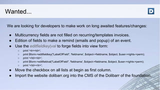 We are looking for developers to make work on long awaited features/changes:
● Multicurrency fields are not filled on recurring/templates invoices.
● Edition of fields to make a remind (emails and popup) of an event.
● Use the editfieldkey|val to forge fields into view form:
○ print '<tr><td>';
○ print $form->editfieldkey("LabelOfField", 'fieldname', $object->fieldname, $object, $user->rights->perm);
○ print '</td><td>';
○ print $form->editfieldval("LabelOfField", 'fieldname', $object->fieldname, $object, $user->rights->perm);
○ print '</td></tr>';
● Move the checkbox on all lists at begin as first column.
● Import the website dolibarr.org into the CMS of the Dolibarr of the foundation.
Wanted...
 
