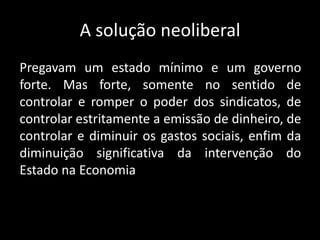 A solução neoliberal
Pregavam um estado mínimo e um governo
forte. Mas forte, somente no sentido de
controlar e romper o poder dos sindicatos, de
controlar estritamente a emissão de dinheiro, de
controlar e diminuir os gastos sociais, enfim da
diminuição significativa da intervenção do
Estado na Economia
 