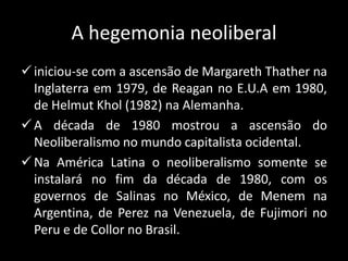 A hegemonia neoliberal
iniciou-se com a ascensão de Margareth Thather na
Inglaterra em 1979, de Reagan no E.U.A em 1980,
de Helmut Khol (1982) na Alemanha.
A década de 1980 mostrou a ascensão do
Neoliberalismo no mundo capitalista ocidental.
Na América Latina o neoliberalismo somente se
instalará no fim da década de 1980, com os
governos de Salinas no México, de Menem na
Argentina, de Perez na Venezuela, de Fujimori no
Peru e de Collor no Brasil.
 