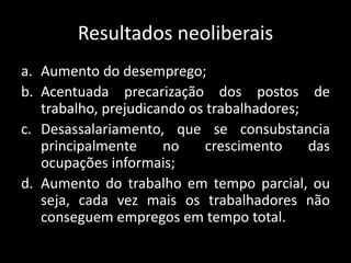 Resultados neoliberais
a. Aumento do desemprego;
b. Acentuada precarização dos postos de
trabalho, prejudicando os trabalhadores;
c. Desassalariamento, que se consubstancia
principalmente no crescimento das
ocupações informais;
d. Aumento do trabalho em tempo parcial, ou
seja, cada vez mais os trabalhadores não
conseguem empregos em tempo total.
 