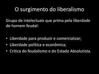 O surgimento do liberalismo
Grupo de intelectuais que prima pela liberdade
de homem feudal:
• Liberdade para produzir e comercializar;
• Liberdade política e econômica;
• Crítica do feudalismo e do Estado Absolutista.
 