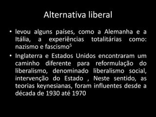 Alternativa liberal
• levou alguns países, como a Alemanha e a
Itália, a experiências totalitárias como:
nazismo e fascismo5
• Inglaterra e Estados Unidos encontraram um
caminho diferente para reformulação do
liberalismo, denominado liberalismo social,
intervenção do Estado , Neste sentido, as
teorias keynesianas, foram influentes desde a
década de 1930 até 1970
 
