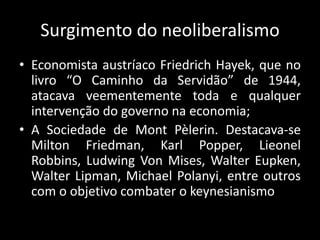 Surgimento do neoliberalismo
• Economista austríaco Friedrich Hayek, que no
livro “O Caminho da Servidão” de 1944,
atacava veementemente toda e qualquer
intervenção do governo na economia;
• A Sociedade de Mont Pèlerin. Destacava-se
Milton Friedman, Karl Popper, Lieonel
Robbins, Ludwing Von Mises, Walter Eupken,
Walter Lipman, Michael Polanyi, entre outros
com o objetivo combater o keynesianismo
 