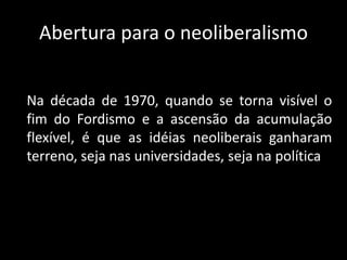 Abertura para o neoliberalismo
Na década de 1970, quando se torna visível o
fim do Fordismo e a ascensão da acumulação
flexível, é que as idéias neoliberais ganharam
terreno, seja nas universidades, seja na política
 