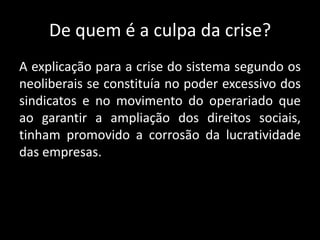 De quem é a culpa da crise?
A explicação para a crise do sistema segundo os
neoliberais se constituía no poder excessivo dos
sindicatos e no movimento do operariado que
ao garantir a ampliação dos direitos sociais,
tinham promovido a corrosão da lucratividade
das empresas.
 