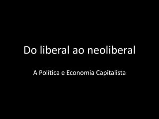 Do liberal ao neoliberal
A Política e Economia Capitalista
 