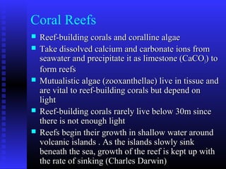 Coral Reefs
 Reef-building corals and coralline algaeReef-building corals and coralline algae
 Take dissolved calcium and carbonate ions fromTake dissolved calcium and carbonate ions from
seawater and precipitate it as limestone (CaCOseawater and precipitate it as limestone (CaCO33) to) to
form reefsform reefs
 Mutualistic algae (zooxanthellae) live in tissue andMutualistic algae (zooxanthellae) live in tissue and
are vital to reef-building corals but depend onare vital to reef-building corals but depend on
lightlight
 Reef-building corals rarely live below 30m sinceReef-building corals rarely live below 30m since
there is not enough lightthere is not enough light
 Reefs begin their growth in shallow water aroundReefs begin their growth in shallow water around
volcanic islands . As the islands slowly sinkvolcanic islands . As the islands slowly sink
beneath the sea, growth of the reef is kept up withbeneath the sea, growth of the reef is kept up with
the rate of sinking (Charles Darwin)the rate of sinking (Charles Darwin)
 