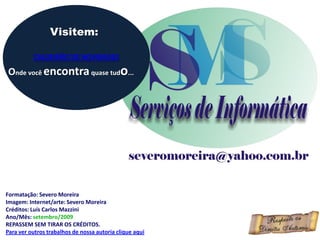 Visitem:

          CALDEIRÃO DE NOVIDADES

Onde você encontra quase tudo...




Formatação: Severo Moreira
Imagem: Internet/arte: Severo Moreira
Créditos: Luís Carlos Mazzini
Ano/Mês: setembro/2009
REPASSEM SEM TIRAR OS CRÉDITOS.
Para ver outros trabalhos de nossa autoria clique aqui
 