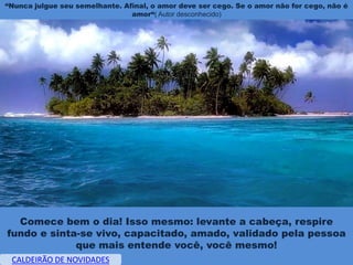 “Nunca julgue seu semelhante. Afinal, o amor deve ser cego. Se o amor não for cego, não é
                                amor“( Autor desconhecido)




  Comece bem o dia! Isso mesmo: levante a cabeça, respire
fundo e sinta-se vivo, capacitado, amado, validado pela pessoa
             que mais entende você, você mesmo!
 CALDEIRÃO DE NOVIDADES
 