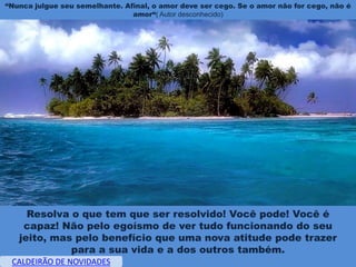 “Nunca julgue seu semelhante. Afinal, o amor deve ser cego. Se o amor não for cego, não é
                                amor“( Autor desconhecido)




     Resolva o que tem que ser resolvido! Você pode! Você é
    capaz! Não pelo egoísmo de ver tudo funcionando do seu
   jeito, mas pelo benefício que uma nova atitude pode trazer
             para a sua vida e a dos outros também.
 CALDEIRÃO DE NOVIDADES
 