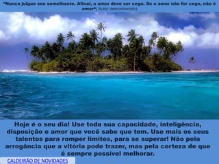 “Nunca julgue seu semelhante. Afinal, o amor deve ser cego. Se o amor não for cego, não é
                                amor“( Autor desconhecido)




   Hoje é o seu dia! Use toda sua capacidade, inteligência,
disposição e amor que você sabe que tem. Use mais os seus
   talentos para romper limites, para se superar! Não pela
arrogância que a vitória pode trazer, mas pela certeza de que
                 é sempre possível melhorar.
 CALDEIRÃO DE NOVIDADES
 