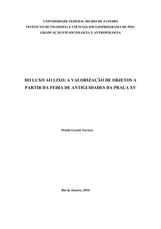 UNIVERSIDADE FEDERAL DO RIO DE JANEIRO
INSTITUTO DE FILOSOFIA E CIÊNCIAS SOCIAISPROGRAMA DE PÓS-
GRADUAÇÃO EM SOCIOLOGIA E ANTROPOLOGIA
DO LUXO AO LIXO: A VALORIZAÇÃO DE OBJETOS A
PARTIR DA FEIRA DE ANTIGUIDADES DA PRAÇA XV
Pricila Loretti Tavares
Rio de Janeiro, 2010
 