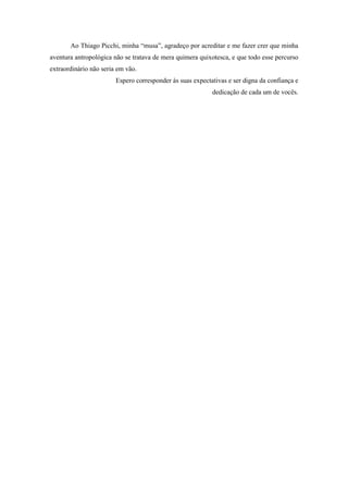 9
Ao Thiago Picchi, minha “musa”, agradeço por acreditar e me fazer crer que minha
aventura antropológica não se tratava de mera quimera quixotesca, e que todo esse percurso
extraordinário não seria em vão.
Espero corresponder às suas expectativas e ser digna da confiança e
dedicação de cada um de vocês.
 