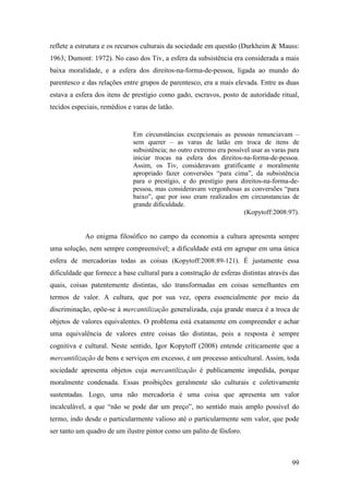 99
reflete a estrutura e os recursos culturais da sociedade em questão (Durkheim & Mauss:
1963; Dumont: 1972). No caso dos Tiv, a esfera da subsistência era considerada a mais
baixa moralidade, e a esfera dos direitos-na-forma-de-pessoa, ligada ao mundo do
parentesco e das relações entre grupos de parentesco, era a mais elevada. Entre as duas
estava a esfera dos itens de prestígio como gado, escravos, posto de autoridade ritual,
tecidos especiais, remédios e varas de latão.
Em circunstâncias excepcionais as pessoas renunciavam –
sem querer – as varas de latão em troca de itens de
subsistência; no outro extremo era possível usar as varas para
iniciar trocas na esfera dos direitos-na-forma-de-pessoa.
Assim, os Tiv, consideravam gratificante e moralmente
apropriado fazer conversões “para cima”, da subsistência
para o prestígio, e do prestígio para direitos-na-forma-de-
pessoa, mas consideravam vergonhosas as conversões “para
baixo”, que por isso eram realizados em circunstancias de
grande dificuldade.
(Kopytoff:2008:97).
Ao enigma filosófico no campo da economia a cultura apresenta sempre
uma solução, nem sempre compreensível; a dificuldade está em agrupar em uma única
esfera de mercadorias todas as coisas (Kopytoff:2008:89-121). É justamente essa
dificuldade que fornece a base cultural para a construção de esferas distintas através das
quais, coisas patentemente distintas, são transformadas em coisas semelhantes em
termos de valor. A cultura, que por sua vez, opera essencialmente por meio da
discriminação, opõe-se à mercantilização generalizada, cuja grande marca é a troca de
objetos de valores equivalentes. O problema está exatamente em compreender e achar
uma equivalência de valores entre coisas tão distintas, pois a resposta é sempre
cognitiva e cultural. Neste sentido, Igor Kopytoff (2008) entende criticamente que a
mercantilização de bens e serviços em excesso, é um processo anticultural. Assim, toda
sociedade apresenta objetos cuja mercantilização é publicamente impedida, porque
moralmente condenada. Essas proibições geralmente são culturais e coletivamente
sustentadas. Logo, uma não mercadoria é uma coisa que apresenta um valor
incalculável, a que “não se pode dar um preço”, no sentido mais amplo possível do
termo, indo desde o particularmente valioso até o particularmente sem valor, que pode
ser tanto um quadro de um ilustre pintor como um palito de fósforo.
 